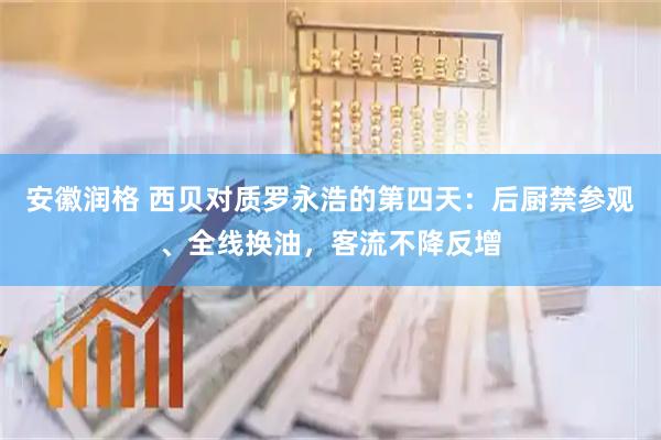安徽润格 西贝对质罗永浩的第四天：后厨禁参观、全线换油，客流不降反增