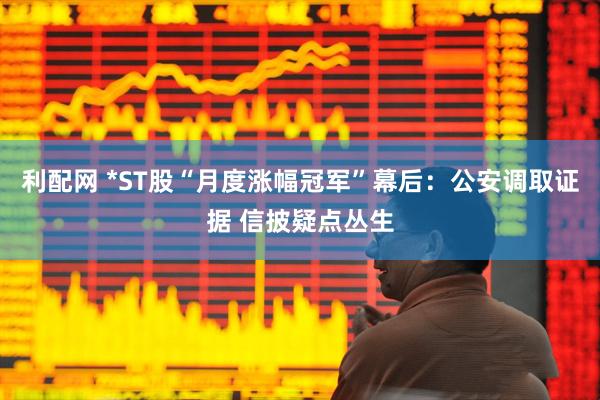 利配网 *ST股“月度涨幅冠军”幕后：公安调取证据 信披疑点丛生
