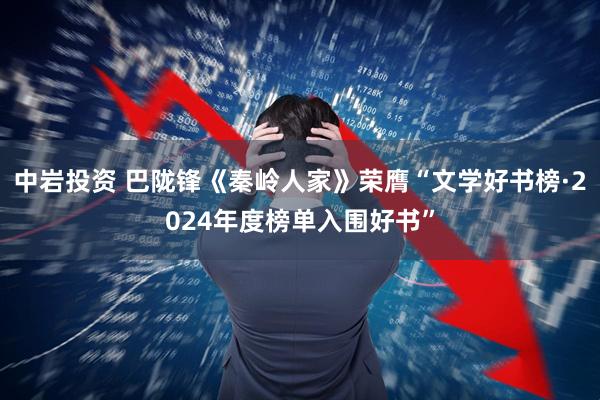 中岩投资 巴陇锋《秦岭人家》荣膺“文学好书榜·2024年度榜单入围好书”