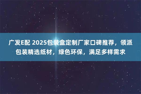 广发E配 2025包装盒定制厂家口碑推荐，领派包装精选纸材，绿色环保，满足多样需求