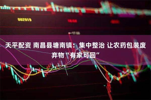 天平配资 南昌县塘南镇：集中整治 让农药包装废弃物“有家可回”
