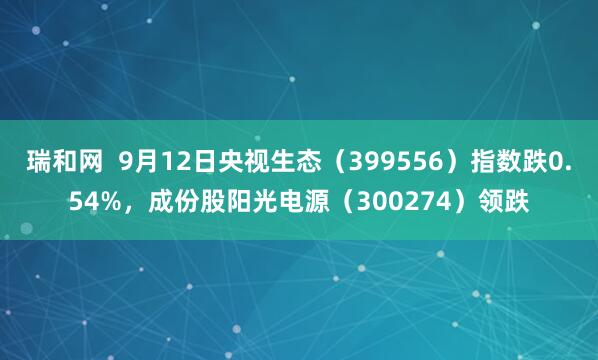 瑞和网  9月12日央视生态（399556）指数跌0.54%，成份股阳光电源（300274）领跌