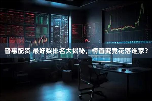 普惠配资 最好梨排名大揭秘，榜首究竟花落谁家？