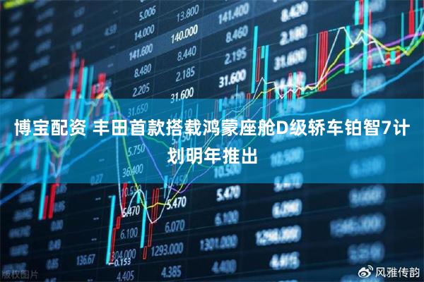 博宝配资 丰田首款搭载鸿蒙座舱D级轿车铂智7计划明年推出