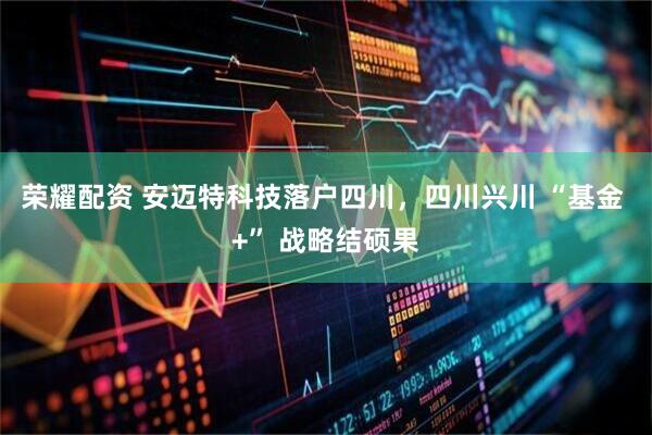 荣耀配资 安迈特科技落户四川，四川兴川 “基金 +” 战略结硕果