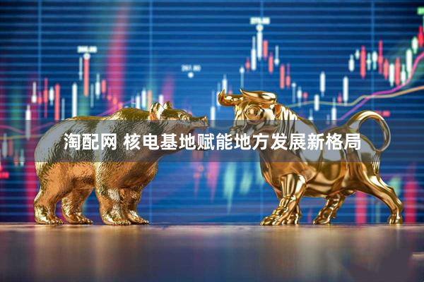 淘配网 核电基地赋能地方发展新格局