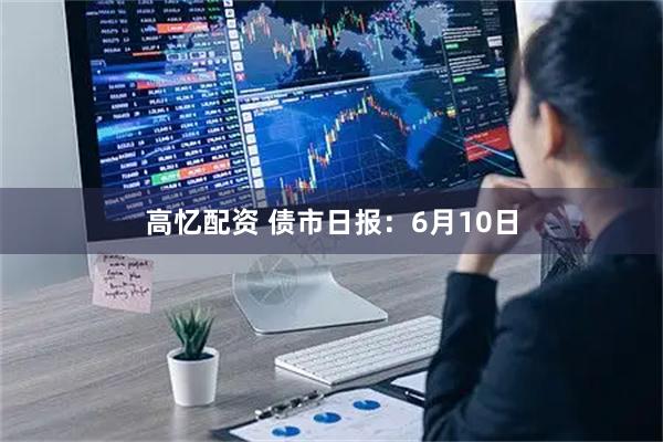高忆配资 债市日报：6月10日