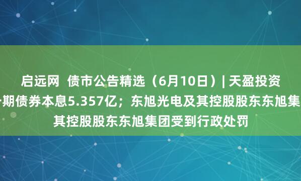 启远网  债市公告精选（6月10日）| 天盈投资未能按期兑付一期债券本息5.357亿；东旭光电及其控股股东东旭集团受到行政处罚