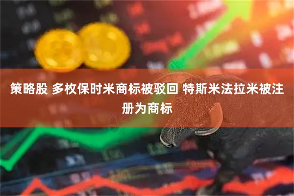 策略股 多枚保时米商标被驳回 特斯米法拉米被注册为商标