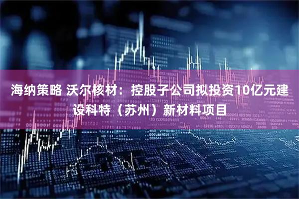 海纳策略 沃尔核材：控股子公司拟投资10亿元建设科特（苏州）新材料项目