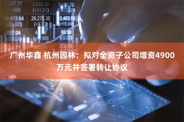 广州华鑫 杭州园林：拟对全资子公司增资4900万元并签署转让协议
