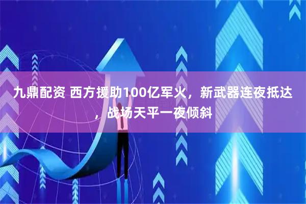 九鼎配资 西方援助100亿军火，新武器连夜抵达，战场天平一夜倾斜