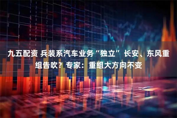 九五配资 兵装系汽车业务“独立” 长安、东风重组告吹？专家：重组大方向不变