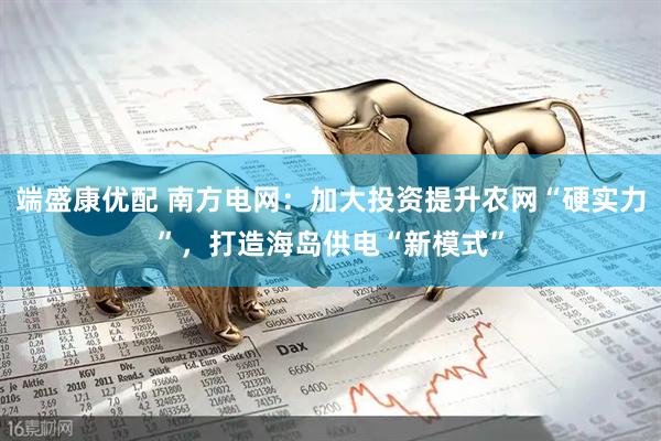 端盛康优配 南方电网：加大投资提升农网“硬实力”，打造海岛供电“新模式”
