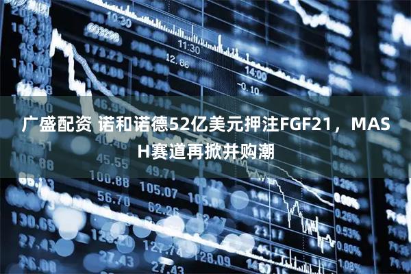 广盛配资 诺和诺德52亿美元押注FGF21，MASH赛道再掀并购潮