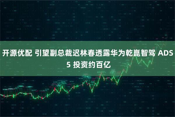 开源优配 引望副总裁迟林春透露华为乾崑智驾 ADS 5 投资约百亿