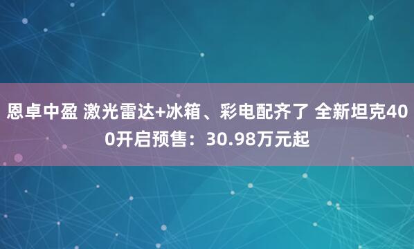 恩卓中盈 激光雷达+冰箱、彩电配齐了 全新坦克400开启预售:30.98万元起