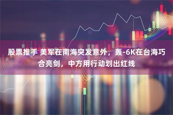 股票推手 美军在南海突发意外,轰-6K在台海巧合亮剑,中方用行动划出红线