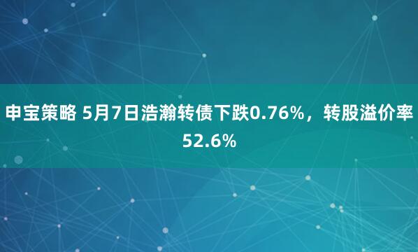 申宝策略 5月7日浩瀚转债下跌0.76%，转股溢价率52.6%