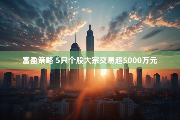 富盈策略 5只个股大宗交易超5000万元