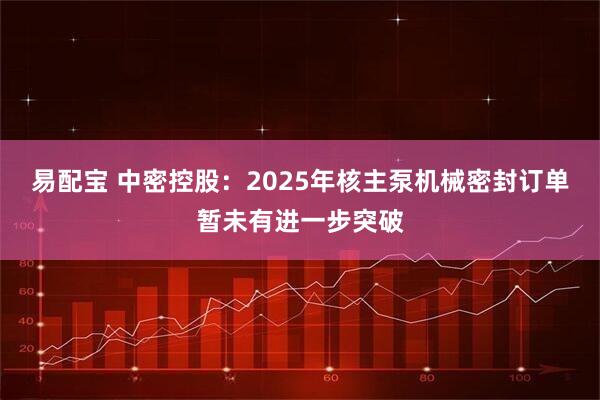 易配宝 中密控股：2025年核主泵机械密封订单暂未有进一步突破