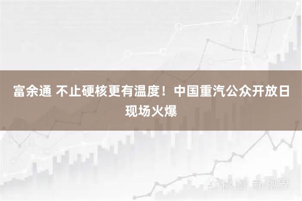 富余通 不止硬核更有温度！中国重汽公众开放日现场火爆