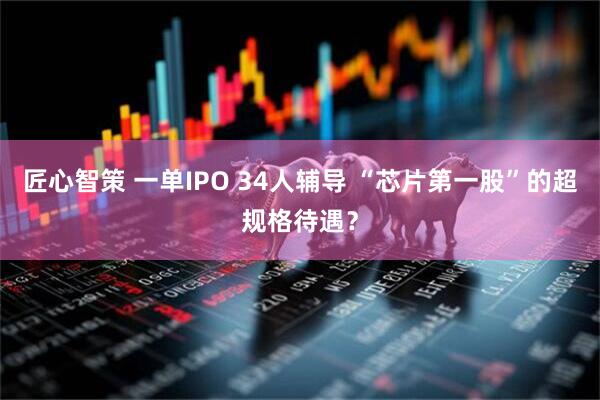 匠心智策 一单IPO 34人辅导 “芯片第一股”的超规格待遇？
