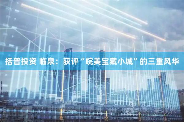 括普投资 临泉：获评“皖美宝藏小城”的三重风华