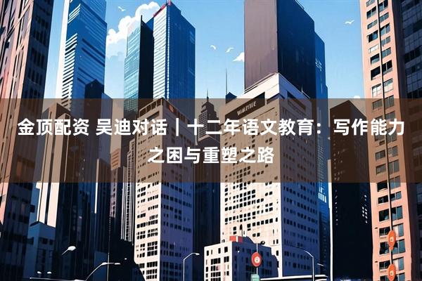 金顶配资 吴迪对话｜十二年语文教育：写作能力之困与重塑之路