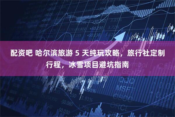 配资吧 哈尔滨旅游 5 天纯玩攻略，旅行社定制行程，冰雪项目避坑指南