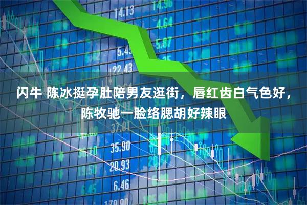 闪牛 陈冰挺孕肚陪男友逛街，唇红齿白气色好，陈牧驰一脸络腮胡好辣眼