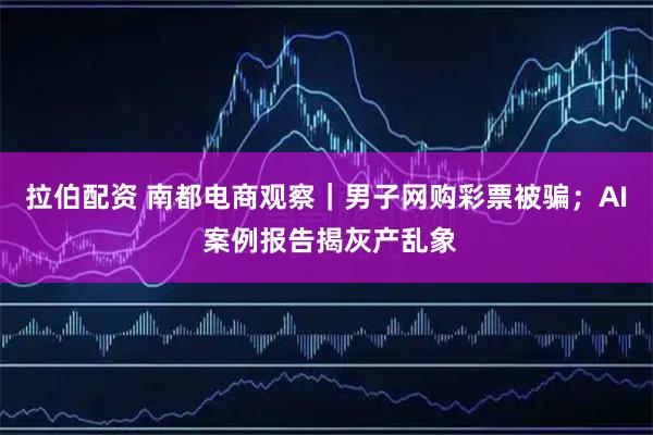 拉伯配资 南都电商观察｜男子网购彩票被骗；AI 案例报告揭灰产乱象