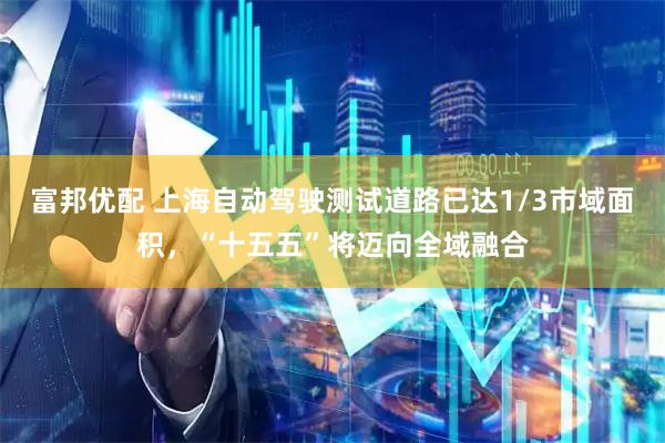 富邦优配 上海自动驾驶测试道路已达1/3市域面积，“十五五”将迈向全域融合