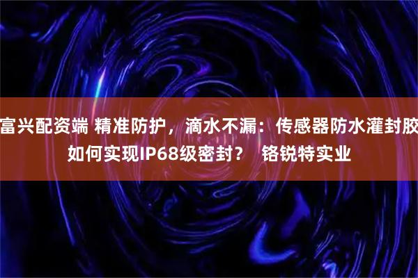 富兴配资端 精准防护，滴水不漏：传感器防水灌封胶如何实现IP68级密封？  铬锐特实业