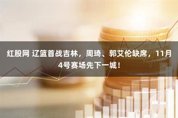 红股网 辽篮首战吉林，周琦、郭艾伦缺席，11月4号赛场先下一城！