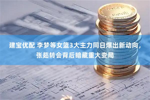 建宝优配 李梦等女篮3大主力同日爆出新动向，张茹转会背后暗藏重大变局