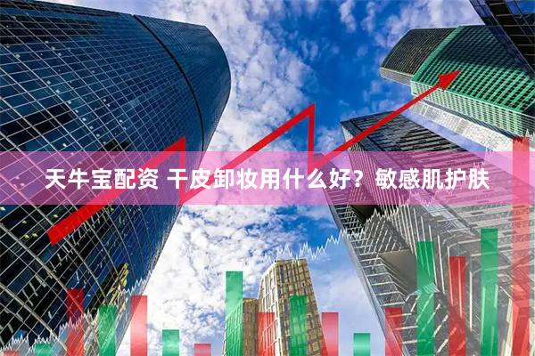 天牛宝配资 干皮卸妆用什么好？敏感肌护肤