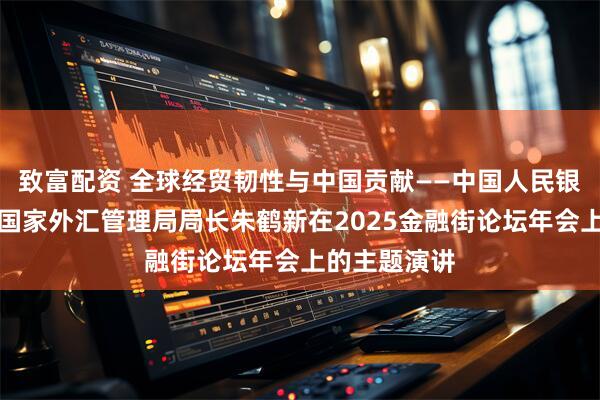致富配资 全球经贸韧性与中国贡献——中国人民银行副行长、国家外汇管理局局长朱鹤新在2025金融街论坛年会上的主题演讲