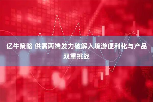 亿牛策略 供需两端发力破解入境游便利化与产品双重挑战
