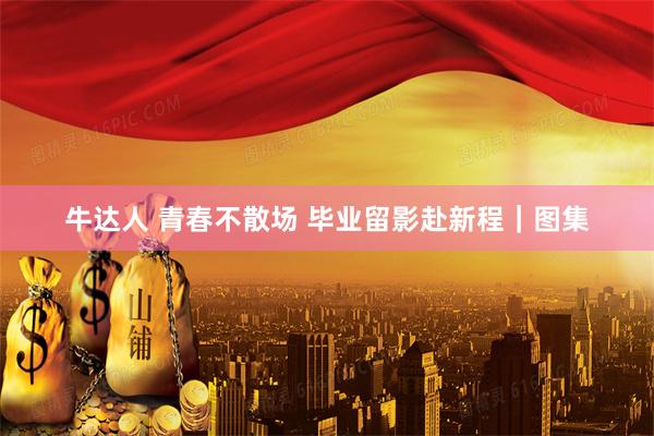 牛达人 青春不散场 毕业留影赴新程｜图集