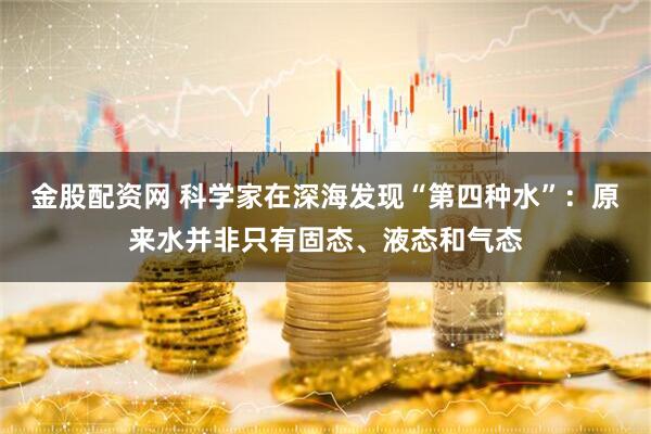 金股配资网 科学家在深海发现“第四种水”：原来水并非只有固态、液态和气态