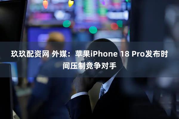 玖玖配资网 外媒：苹果iPhone 18 Pro发布时间压制竞争对手
